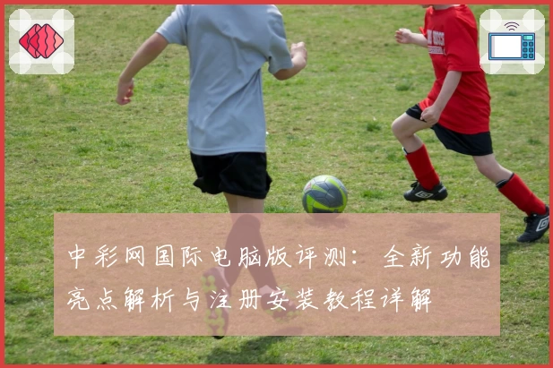 中彩网国际电脑版评测：全新功能亮点解析与注册安装教程详解