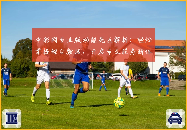 中彩网专业版功能亮点解析：轻松掌握综合数据，开启专业服务新体验