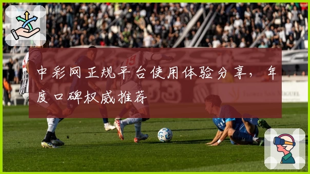 中彩网正规平台使用体验分享，年度口碑权威推荐