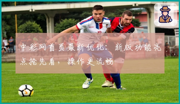 中彩网首页最新优化：新版功能亮点抢先看，操作更流畅