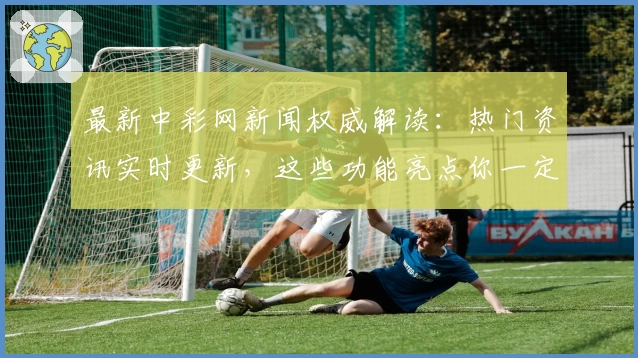 最新中彩网新闻权威解读：热门资讯实时更新，这些功能亮点你一定要知道