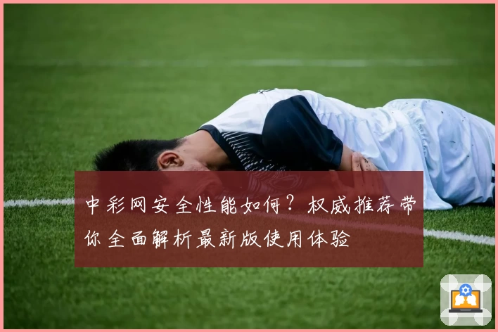 中彩网安全性能如何？权威推荐带你全面解析最新版使用体验