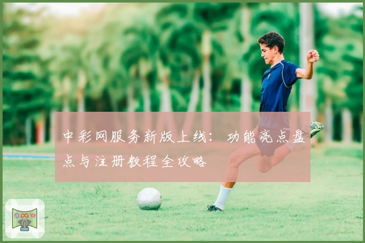 中彩网服务新版上线：功能亮点盘点与注册教程全攻略