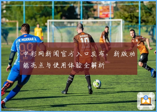 中彩网新闻官方入口发布，新版功能亮点与使用体验全解析