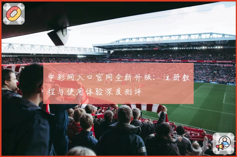 中彩网入口官网全新升级：注册教程与使用体验深度测评