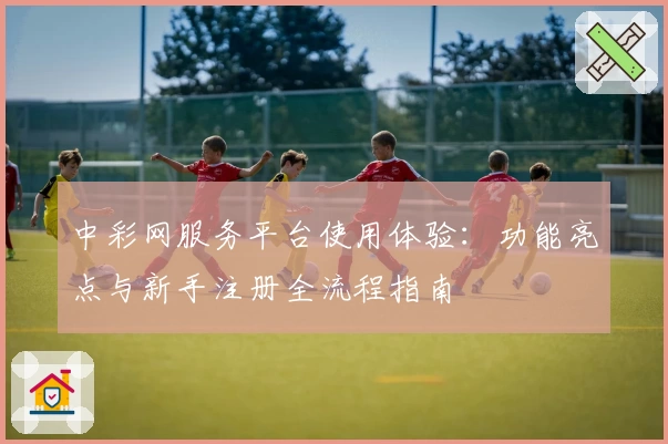 中彩网服务平台使用体验：功能亮点与新手注册全流程指南
