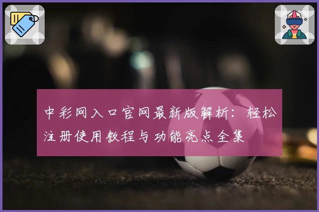 中彩网入口官网最新版解析：轻松注册使用教程与功能亮点全集
