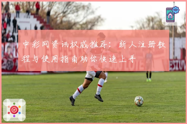 中彩网资讯权威推荐：新人注册教程与使用指南助你快速上手