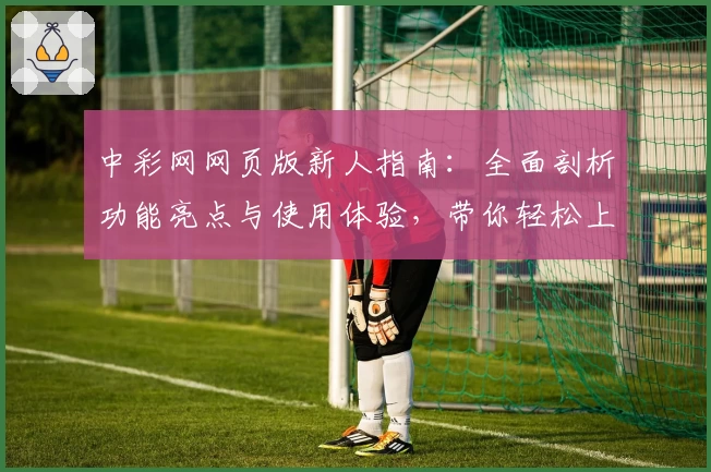中彩网网页版新人指南：全面剖析功能亮点与使用体验，带你轻松上手
