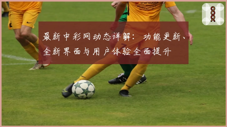 最新中彩网动态详解：功能更新、全新界面与用户体验全面提升