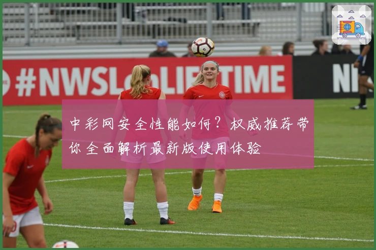 中彩网安全性能如何？权威推荐带你全面解析最新版使用体验