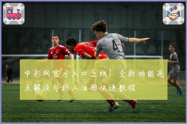 中彩网官方入口上线！全新功能亮点解读与新人注册快速教程