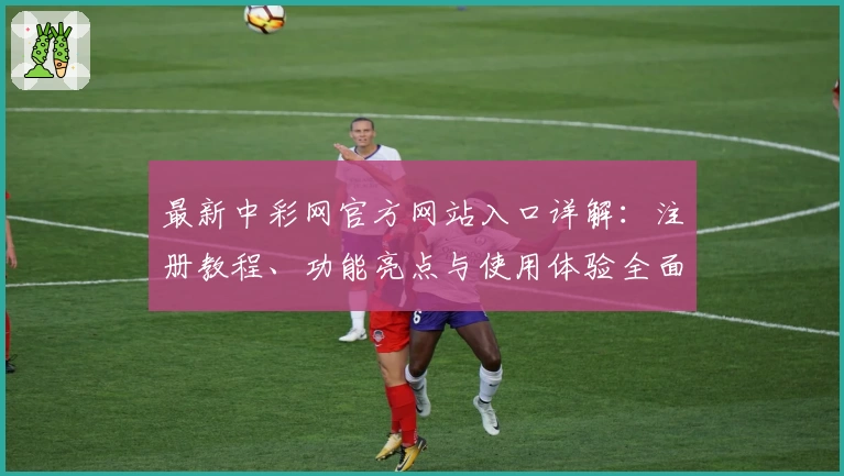 最新中彩网官方网站入口详解：注册教程、功能亮点与使用体验全面解析