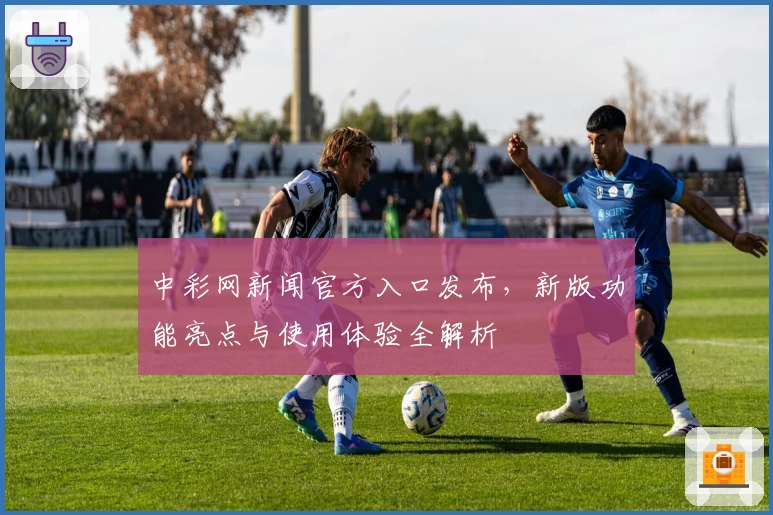 中彩网新闻官方入口发布，新版功能亮点与使用体验全解析