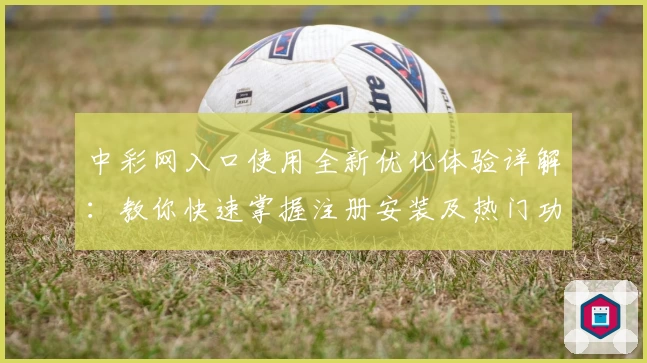 中彩网入口使用全新优化体验详解：教你快速掌握注册安装及热门功能亮点