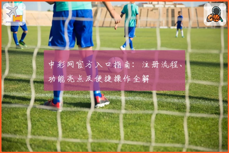 中彩网官方入口指南：注册流程、功能亮点及便捷操作全解