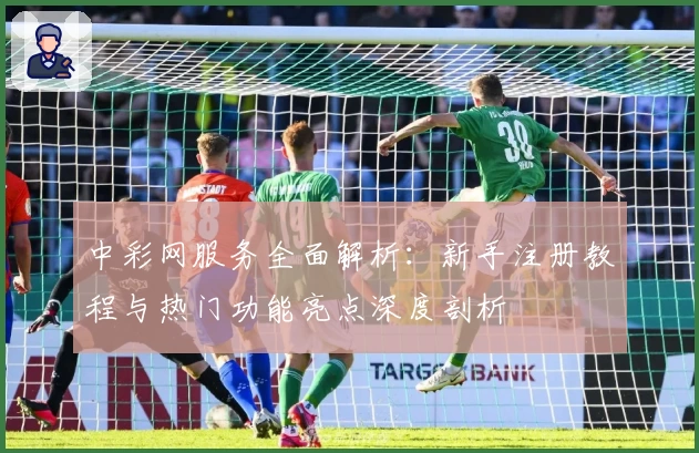 中彩网服务全面解析：新手注册教程与热门功能亮点深度剖析