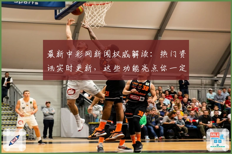 最新中彩网新闻权威解读：热门资讯实时更新，这些功能亮点你一定要知道