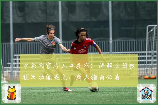中彩网官方入口发布：详解注册教程及功能亮点，新人指南必看